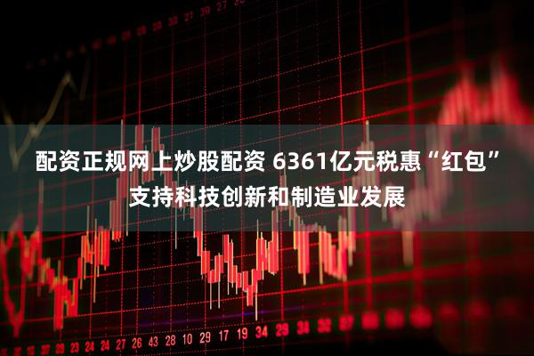 配资正规网上炒股配资 6361亿元税惠“红包”支持科技创新和制造业发展
