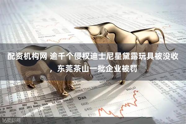 配资机构网 逾千个侵权迪士尼星黛露玩具被没收，东莞茶山一批企业被罚