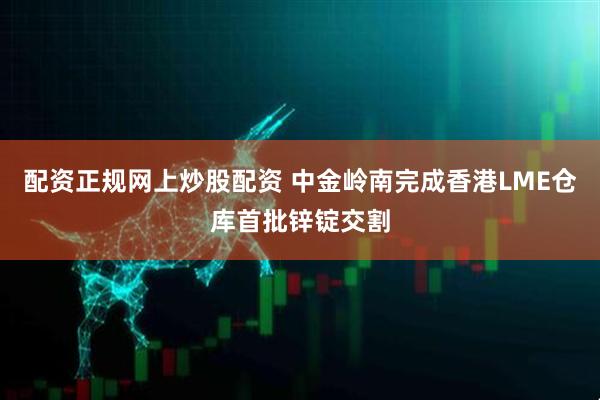 配资正规网上炒股配资 中金岭南完成香港LME仓库首批锌锭交割