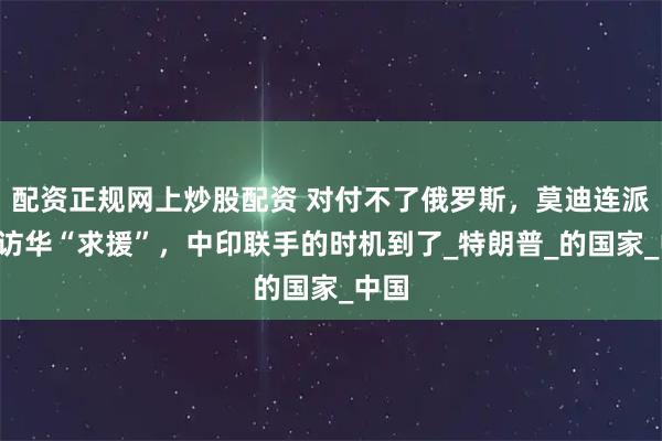 配资正规网上炒股配资 对付不了俄罗斯，莫迪连派3人访华“求援”，中印联手的时机到了_特朗普_的国家_中国