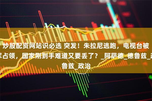 炒股配资网站识必选 突发！朱拉尼逃跑，电视台被叛军占领，国家刚到手难道又要丢了？_阿萨德_德鲁兹_政治