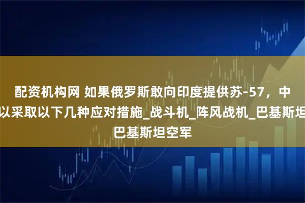 配资机构网 如果俄罗斯敢向印度提供苏-57，中国可以采取以下几种应对措施_战斗机_阵风战机_巴基斯坦空军