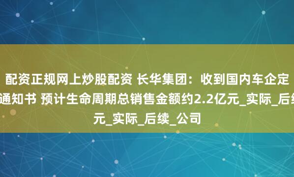 配资正规网上炒股配资 长华集团：收到国内车企定点开发通知书 预计生命周期总销售金额约2.2亿元_实际_后续_公司