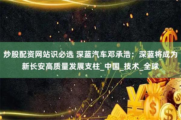 炒股配资网站识必选 深蓝汽车邓承浩：深蓝将成为新长安高质量发展支柱_中国_技术_全球