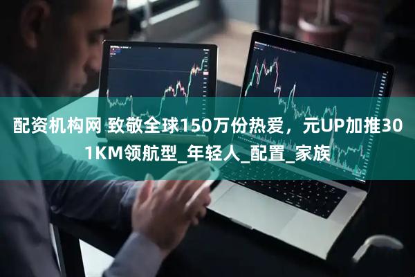 配资机构网 致敬全球150万份热爱，元UP加推301KM领航型_年轻人_配置_家族