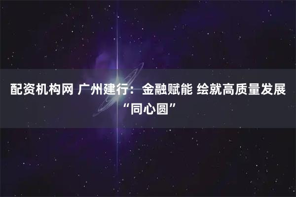 配资机构网 广州建行：金融赋能 绘就高质量发展“同心圆”