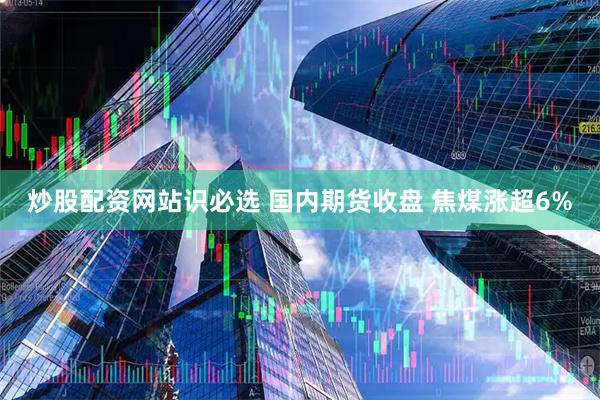 炒股配资网站识必选 国内期货收盘 焦煤涨超6%