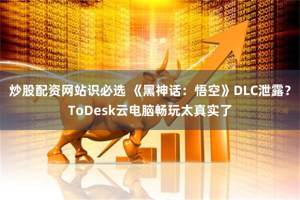 炒股配资网站识必选 《黑神话：悟空》DLC泄露？ToDesk云电脑畅玩太真实了