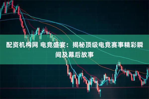 配资机构网 电竞盛宴：揭秘顶级电竞赛事精彩瞬间及幕后故事
