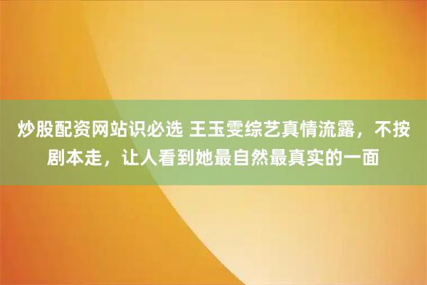 炒股配资网站识必选 王玉雯综艺真情流露，不按剧本走，让人看到她最自然最真实的一面
