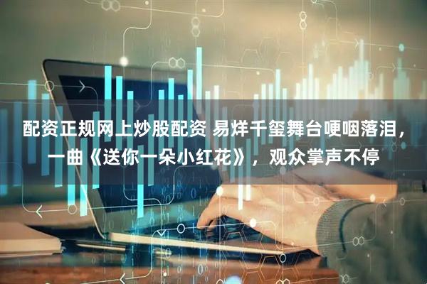 配资正规网上炒股配资 易烊千玺舞台哽咽落泪，一曲《送你一朵小红花》，观众掌声不停