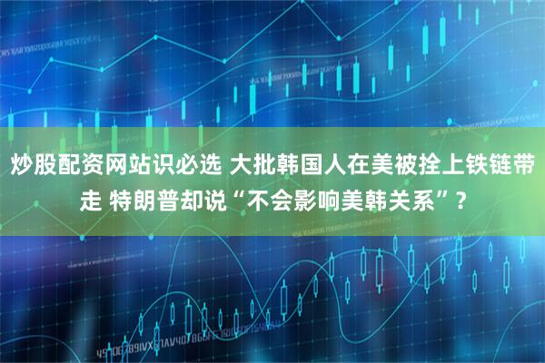 炒股配资网站识必选 大批韩国人在美被拴上铁链带走 特朗普却说“不会影响美韩关系”？