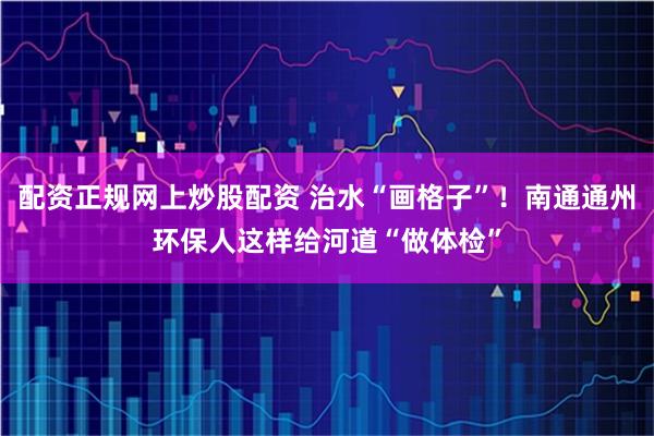 配资正规网上炒股配资 治水“画格子”！南通通州环保人这样给河道“做体检”