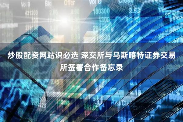 炒股配资网站识必选 深交所与马斯喀特证券交易所签署合作备忘录