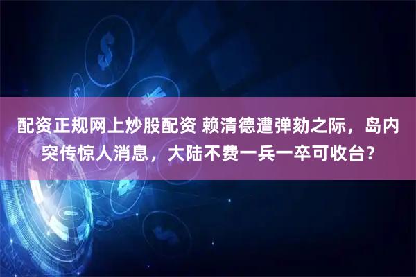 配资正规网上炒股配资 赖清德遭弹劾之际，岛内突传惊人消息，大陆不费一兵一卒可收台？