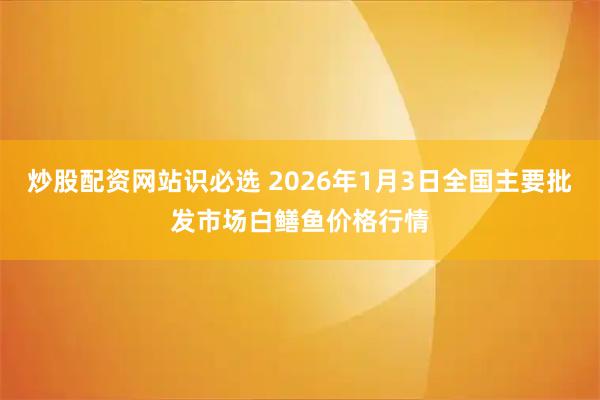 炒股配资网站识必选 2026年1月3日全国主要批发市场白鳝鱼价格行情